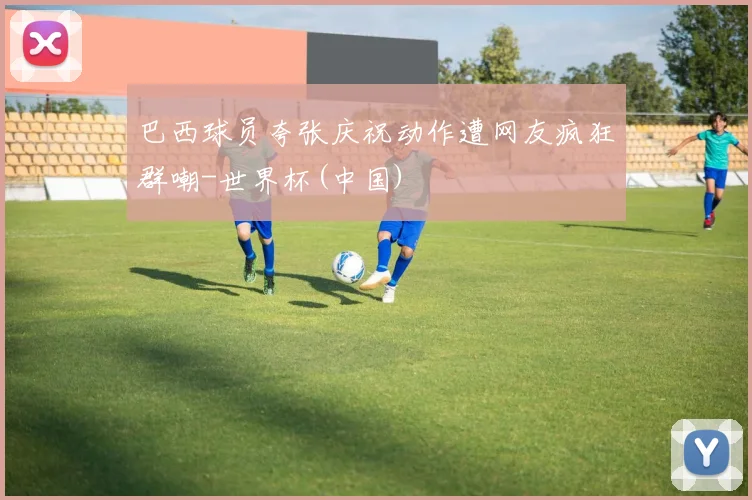 巴西球员夸张庆祝动作遭网友疯狂群嘲-世界杯(中国)