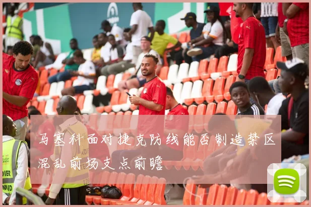 马塞科面对捷克防线能否制造禁区混乱前场支点前瞻