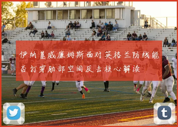 伊纳基威廉姆斯面对英格兰防线能否打穿肋部空间反击核心解读