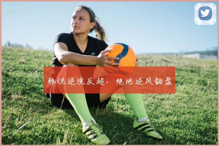 韩悦逆境反超，绝地逆风翻盘