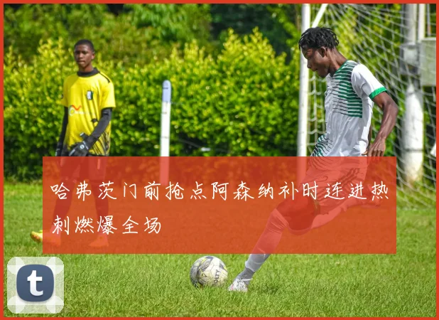 哈弗茨门前抢点阿森纳补时连进热刺燃爆全场