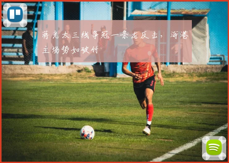蒋光太三线争冠一条龙反击，海港主场势如破竹