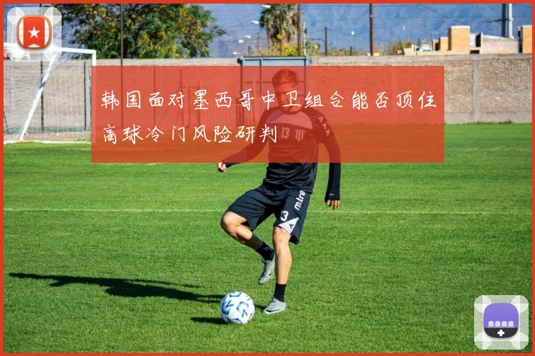韩国面对墨西哥中卫组合能否顶住高球冷门风险研判