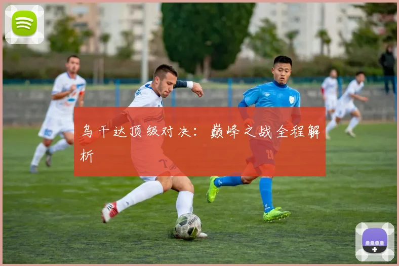 乌干达顶级对决：巅峰之战全程解析