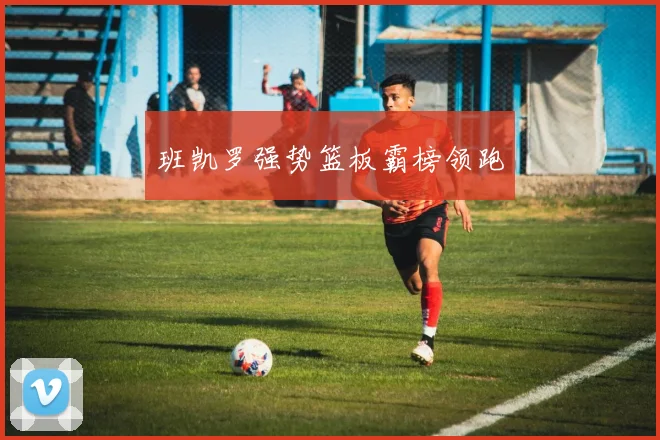 班凯罗强势篮板霸榜领跑