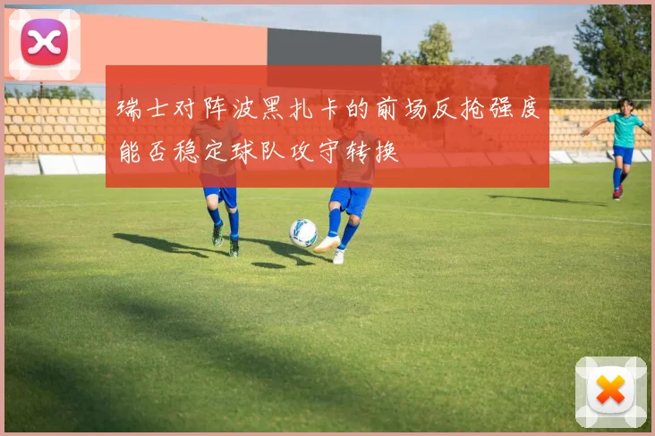 瑞士对阵波黑扎卡的前场反抢强度能否稳定球队攻守转换