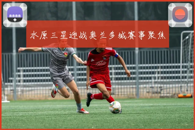 水原三星迎战奥兰多城赛事聚焦
