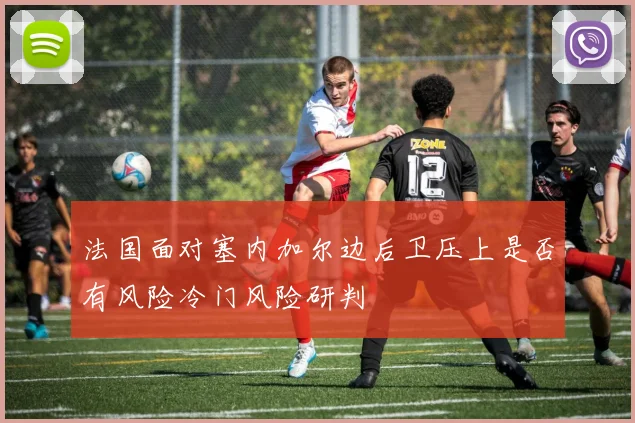法国面对塞内加尔边后卫压上是否有风险冷门风险研判