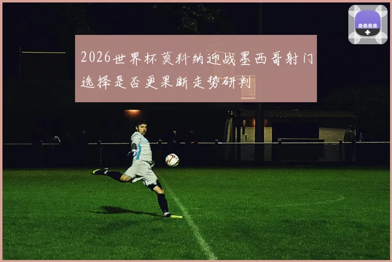 2026世界杯莫科纳迎战墨西哥射门选择是否更果断走势研判