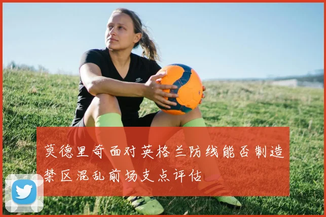 莫德里奇面对英格兰防线能否制造禁区混乱前场支点评估