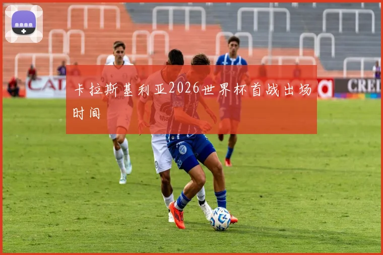 卡拉斯基利亚2026世界杯首战出场时间