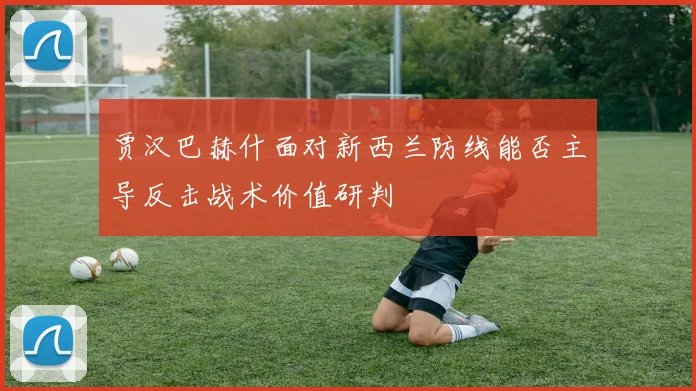 贾汉巴赫什面对新西兰防线能否主导反击战术价值研判