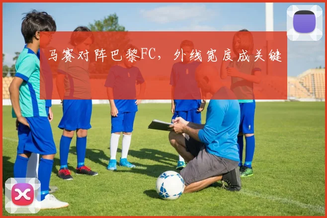 马赛对阵巴黎FC,外线宽度成关键