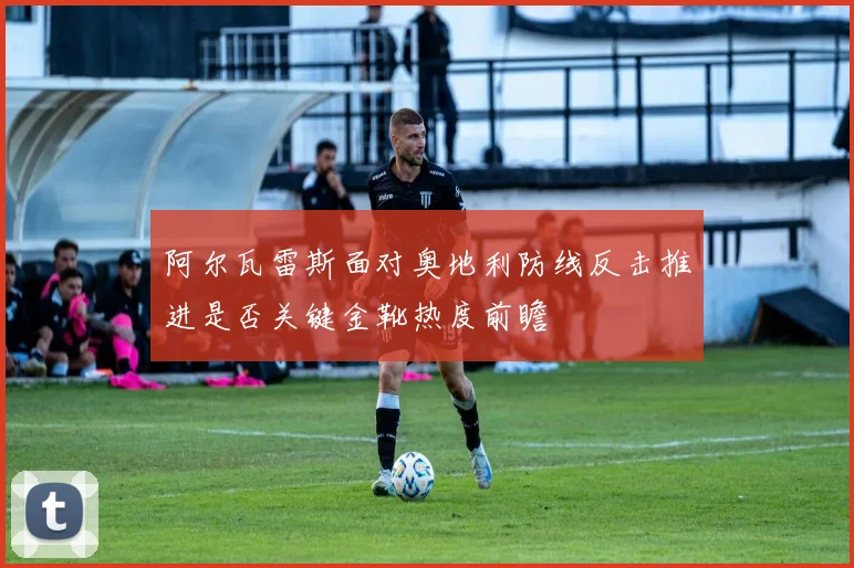 阿尔瓦雷斯面对奥地利防线反击推进是否关键金靴热度前瞻