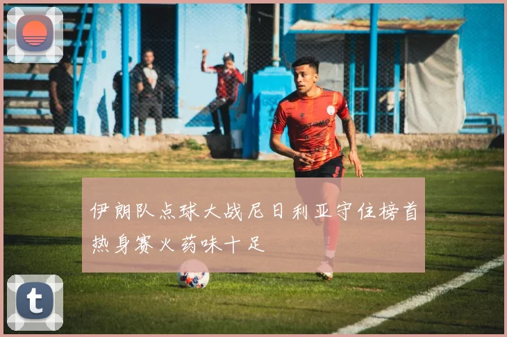 伊朗队点球大战尼日利亚守住榜首热身赛火药味十足