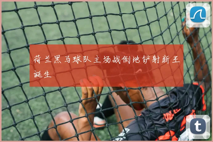 荷兰黑马球队主场战倒地铲射新王诞生