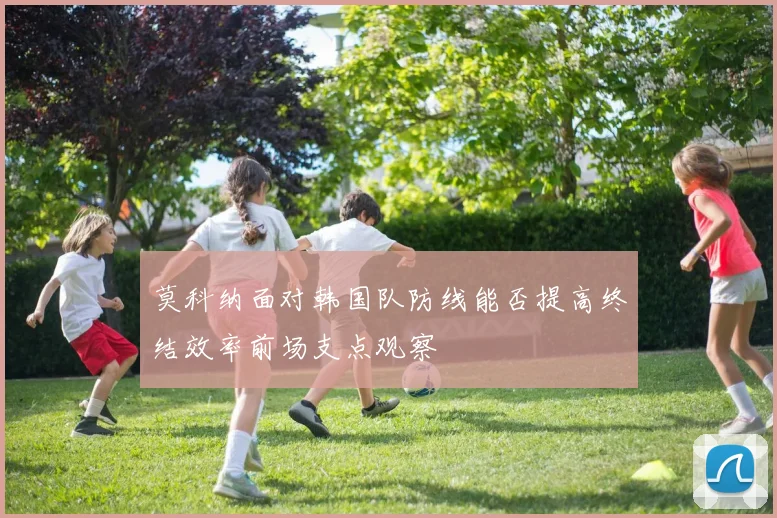 莫科纳面对韩国队防线能否提高终结效率前场支点观察