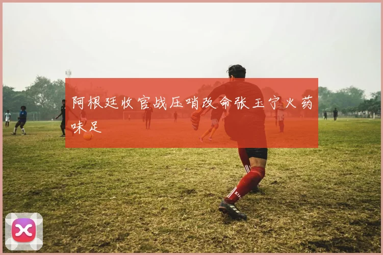 阿根廷收官战压哨改命张玉宁火药味足