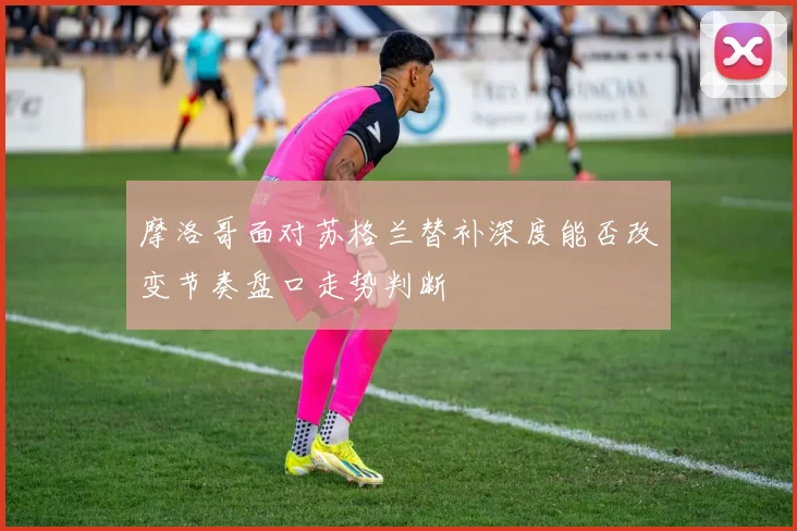 摩洛哥面对苏格兰替补深度能否改变节奏盘口走势判断