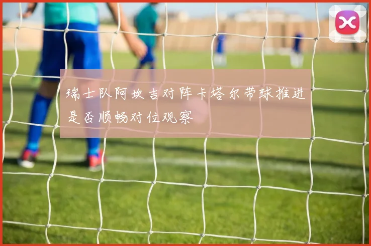 瑞士队阿坎吉对阵卡塔尔带球推进是否顺畅对位观察