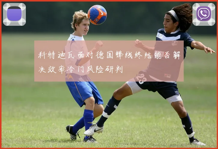 科特迪瓦面对德国锋线终结能否解决效率冷门风险研判