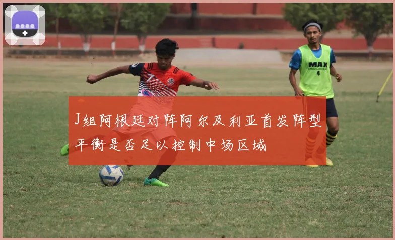 J组阿根廷对阵阿尔及利亚首发阵型平衡是否足以控制中场区域