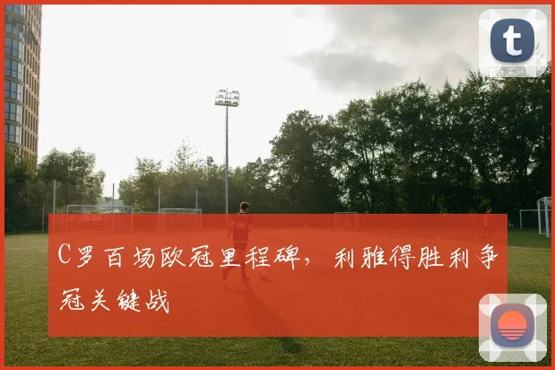 C罗百场欧冠里程碑，利雅得胜利争冠关键战