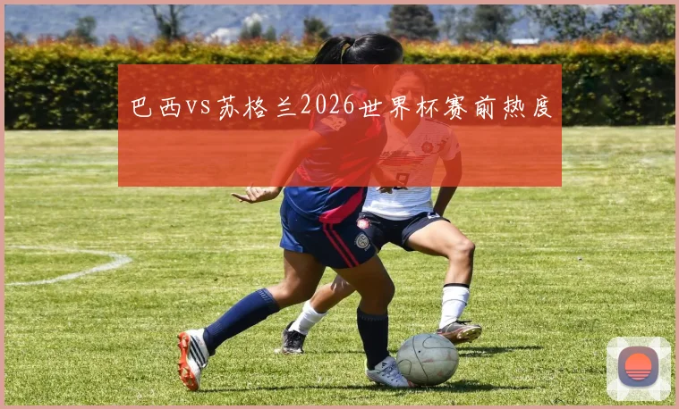 巴西vs苏格兰2026世界杯赛前热度