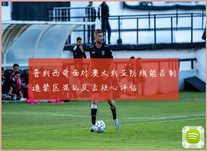 普利西奇面对澳大利亚防线能否制造禁区混乱反击核心评估