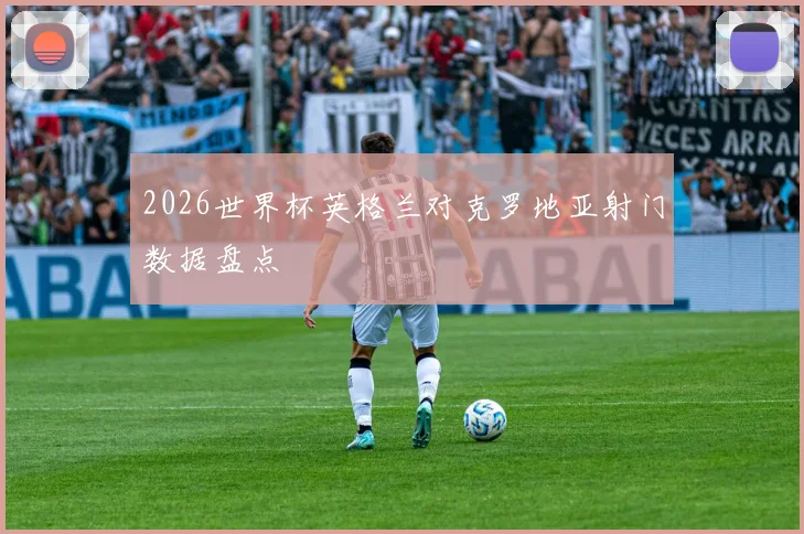 2026世界杯英格兰对克罗地亚射门数据盘点