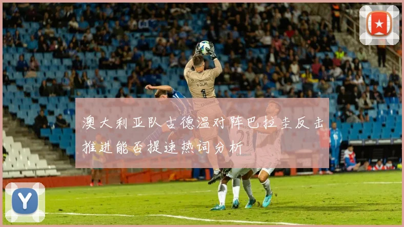 澳大利亚队古德温对阵巴拉圭反击推进能否提速热词分析