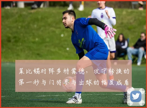 莱比锡对阵多特蒙德,攻守转换的第一秒与门将参与出球的幅度成看点