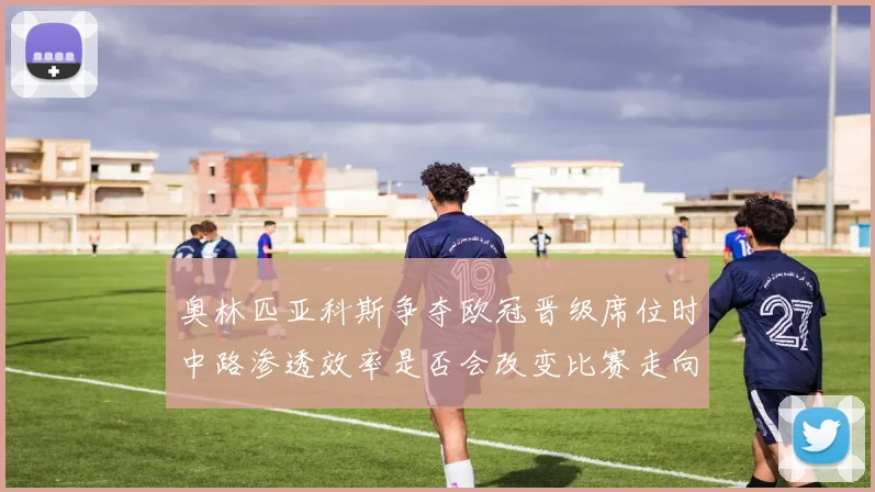 奥林匹亚科斯争夺欧冠晋级席位时中路渗透效率是否会改变比赛走向
