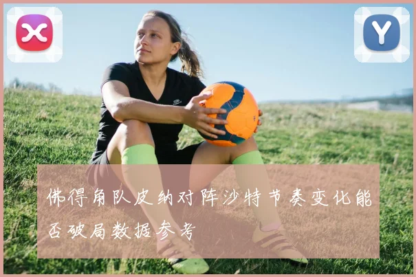 佛得角队皮纳对阵沙特节奏变化能否破局数据参考