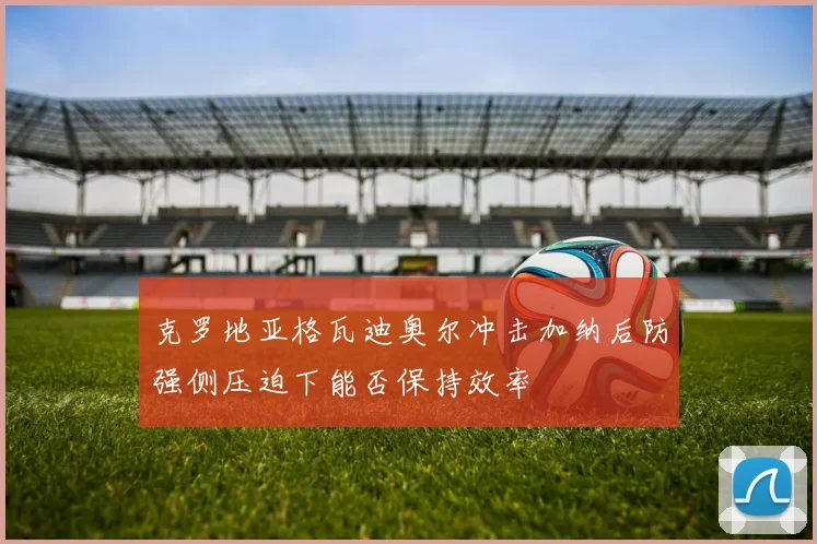 克罗地亚格瓦迪奥尔冲击加纳后防强侧压迫下能否保持效率