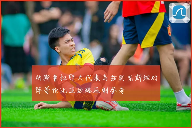 纳斯鲁拉耶夫代表乌兹别克斯坦对阵哥伦比亚边路压制参考