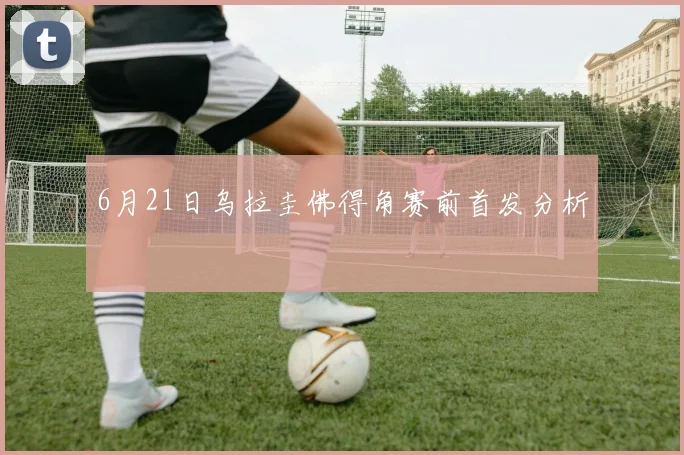 6月21日乌拉圭佛得角赛前首发分析