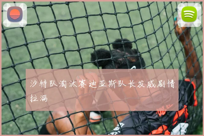 沙特队淘汰赛迪亚斯队长发威剧情拉满