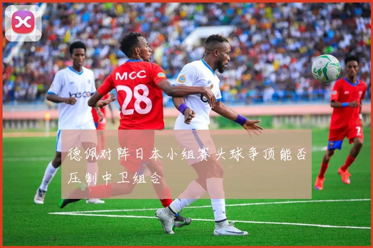 德佩对阵日本小组赛头球争顶能否压制中卫组合