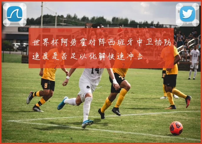 世界杯阿劳霍对阵西班牙中卫协防速度是否足以化解快速冲击