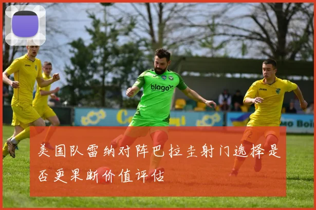 美国队雷纳对阵巴拉圭射门选择是否更果断价值评估