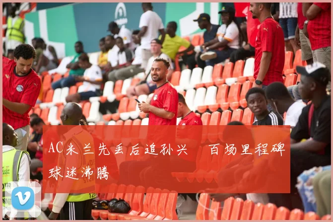 AC米兰先丢后追孙兴慜百场里程碑球迷沸腾