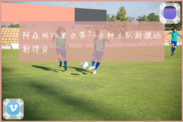 阿森纳vs里尔第74分钟主队新援远射得分