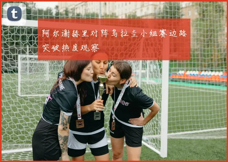 阿尔谢赫里对阵乌拉圭小组赛边路突破热度观察
