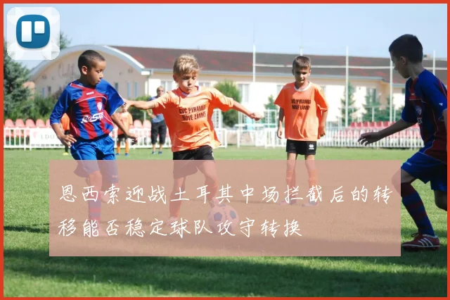 恩西索迎战土耳其中场拦截后的转移能否稳定球队攻守转换