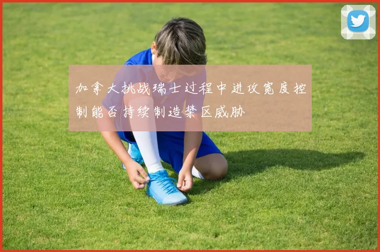 加拿大挑战瑞士过程中进攻宽度控制能否持续制造禁区威胁