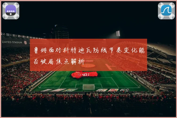 鲁姆面对科特迪瓦防线节奏变化能否破局焦点解析