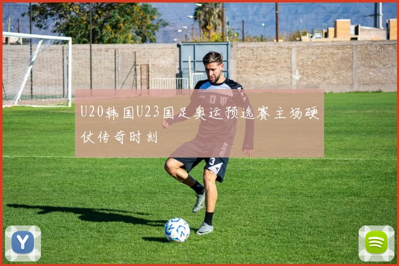 U20韩国U23国足奥运预选赛主场硬仗传奇时刻
