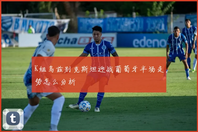 K组乌兹别克斯坦迎战葡萄牙半场走势怎么分析