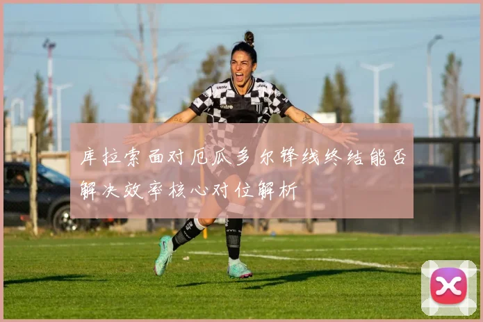 库拉索面对厄瓜多尔锋线终结能否解决效率核心对位解析
